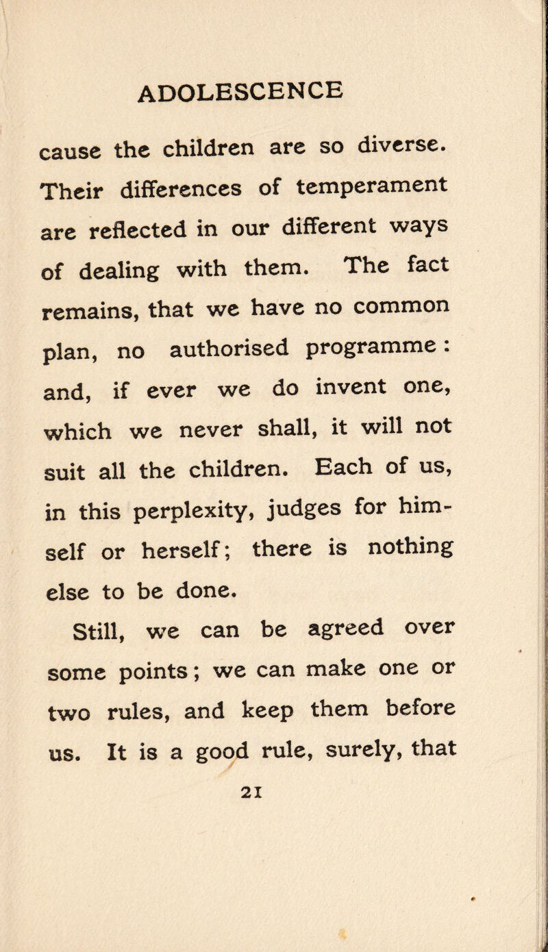 cause the children are so diverse. Their differences of temperament are reflected in our different ways of dealing with them. The fact remains, that we have no common plan, no authorised programme: and, if ever we do invent one, which we never shall, it will not suit all the children. Each of us, in this perplexity, judges for him¬ self or herself; there is nothing else to be done. Still, we can be agreed over some points; we can make one or two rules, and keep them before us. It is a good rule, surely, that