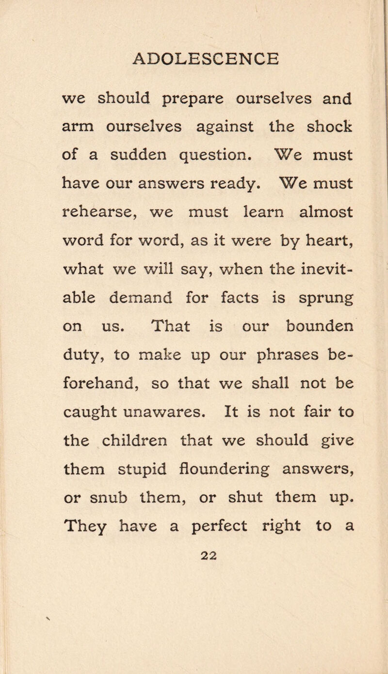 we should prepare ourselves and arm ourselves against the shock of a sudden question. We must have our answers ready. We must rehearse, we must learn almost word for word, as it were by heart, what we will say, when the inevit¬ able demand for facts is sprung on us. That is our bounden duty, to make up our phrases be¬ forehand, so that we shall not be caught unawares. It is not fair to the children that we should give them stupid floundering answers, or snub them, or shut them up. They have a perfect right to a