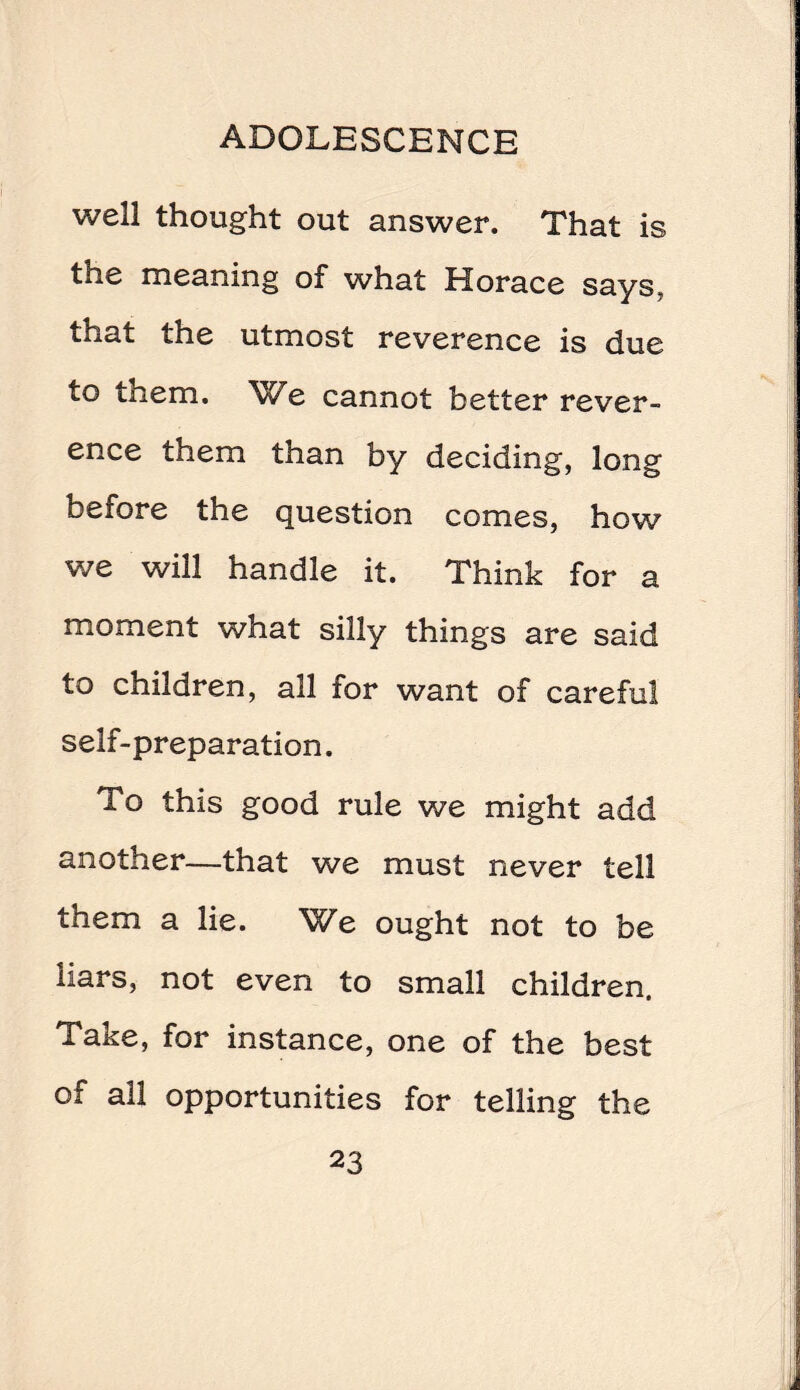 well thought out answer. That is the meaning of what Horace says, that the utmost reverence is due to them. We cannot better rever- ence them than by deciding, long before the question comes, how we will handle it. Think for a moment what silly things are said to children, all for want of careful self-preparation. To this good rule we might add another—that we must never tell them a lie. We ought not to be liars, not even to small children. Take, for instance, one of the best of all opportunities for telling the