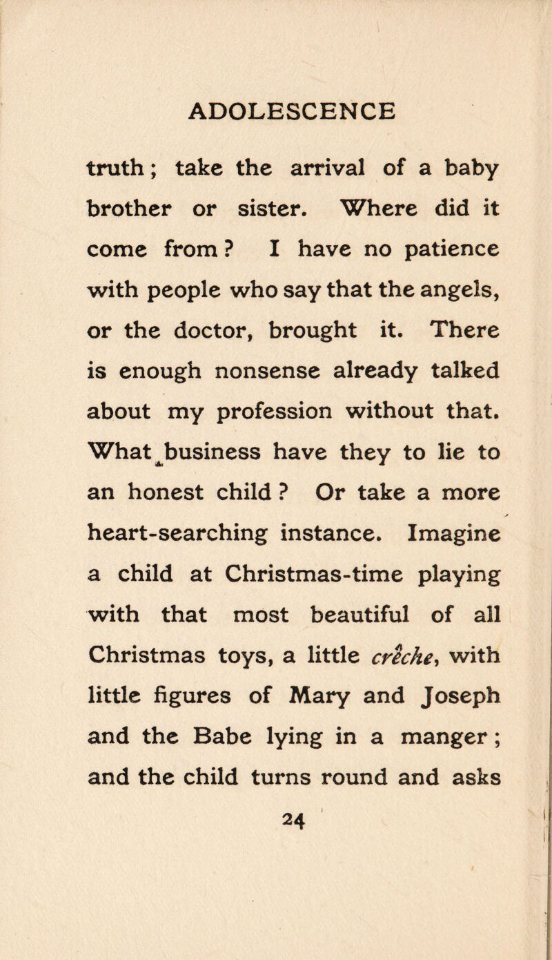 truth; take the arrival of a baby brother or sister. Where did it come from ? I have no patience with people who say that the angels, or the doctor, brought it. There is enough nonsense already talked about my profession without that. What ^business have they to lie to an honest child ? Or take a more heart-searching instance. Imagine a child at Christmas-time playing with that most beautiful of all Christmas toys, a little creche, with little figures of Mary and Joseph and the Babe lying in a manger; and the child turns round and asks