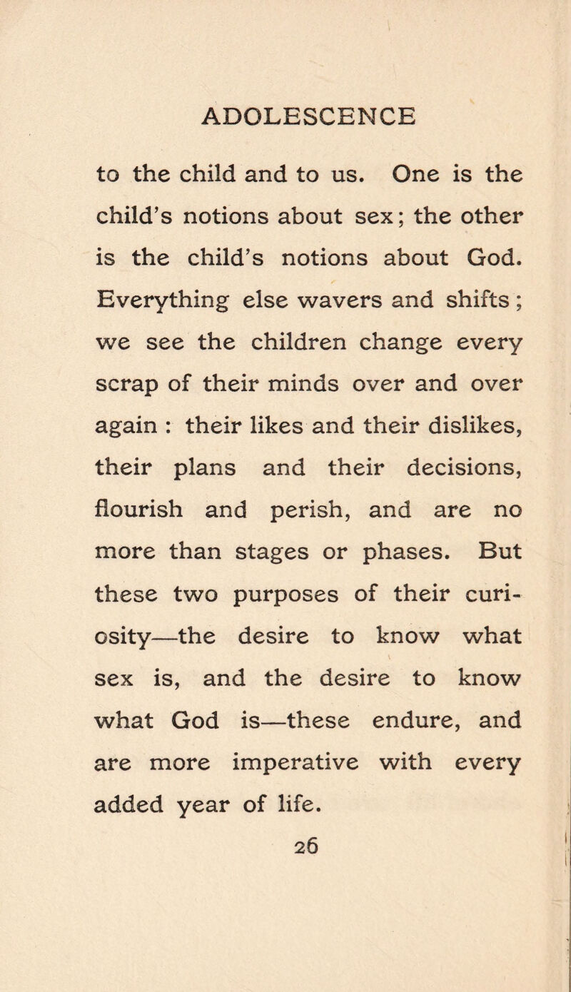 to the child and to us. One is the child’s notions about sex; the other is the child’s notions about God. Everything else wavers and shifts ; we see the children change every scrap of their minds over and over again : their likes and their dislikes, their plans and their decisions, flourish and perish, and are no more than stages or phases. But these two purposes of their curi¬ osity—the desire to know what sex is, and the desire to know what God is—these endure, and are more imperative with every added year of life.