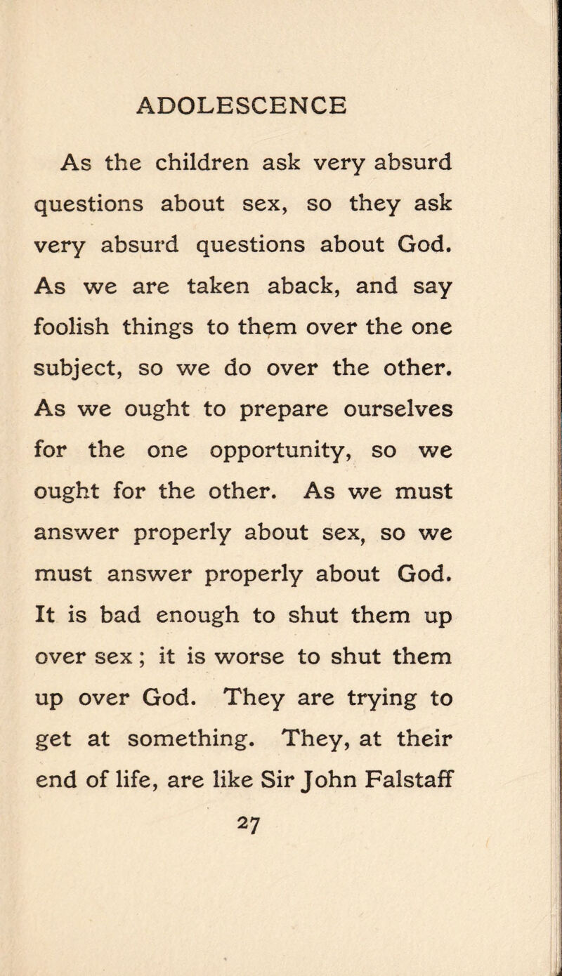 As the children ask very absurd questions about sex, so they ask very absurd questions about God. As we are taken aback, and say foolish things to them over the one subject, so we do over the other. As we ought to prepare ourselves for the one opportunity, so we ought for the other. As we must answer properly about sex, so we must answer properly about God. It is bad enough to shut them up over sex; it is worse to shut them up over God. They are trying to get at something. They, at their end of life, are like Sir John Falstaff