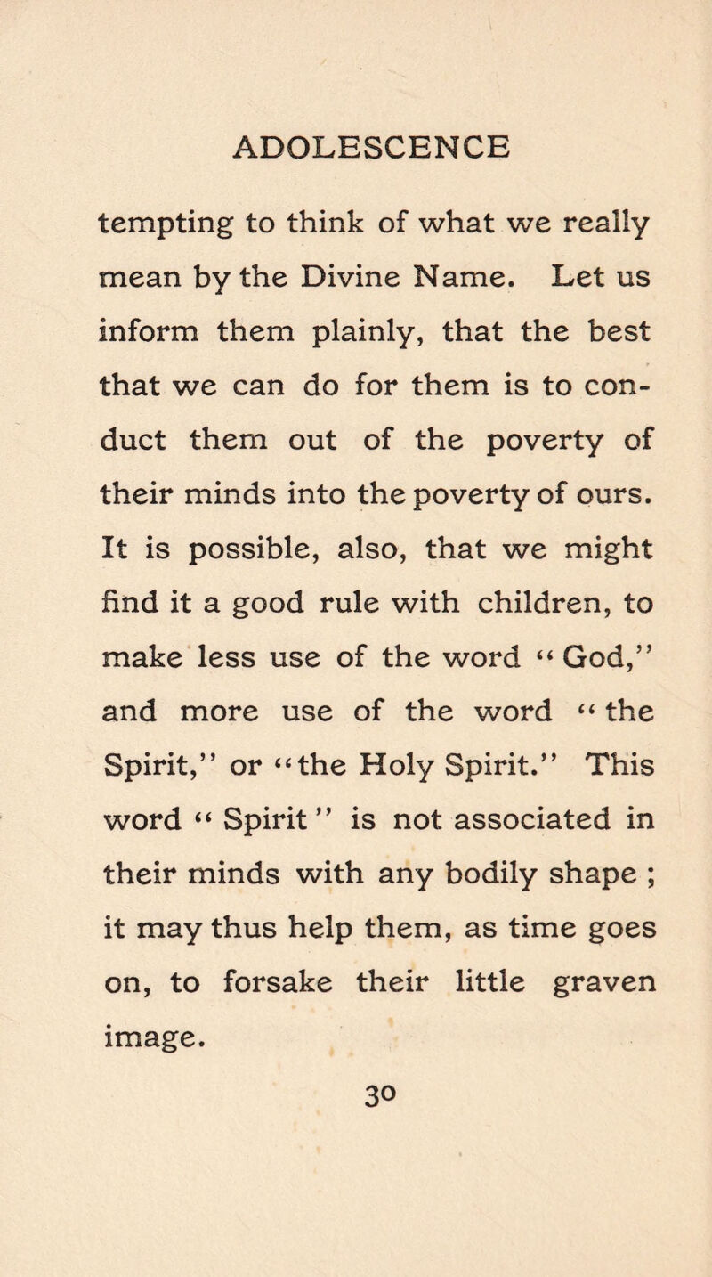 tempting to think of what we really mean by the Divine Name. Let us inform them plainly, that the best that we can do for them is to con¬ duct them out of the poverty of their minds into the poverty of ours. It is possible, also, that we might find it a good rule with children, to make less use of the word “God,” and more use of the word “ the Spirit,” or “the Holy Spirit.” This word “ Spirit” is not associated in their minds with any bodily shape ; it may thus help them, as time goes on, to forsake their little graven image.