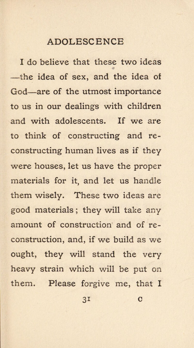 I do believe that these two ideas —the idea of sex, and the idea of God—are of the utmost importance to us in our dealings with children and with adolescents. If we are to think of constructing and re¬ constructing human lives as if they were houses, let us have the proper materials for it, and let us handle them wisely. These two ideas are good materials; they will take any amount of construction and of re¬ construction, and, if we build as we ought, they will stand the very heavy strain which will be put on them. Please forgive me, that I