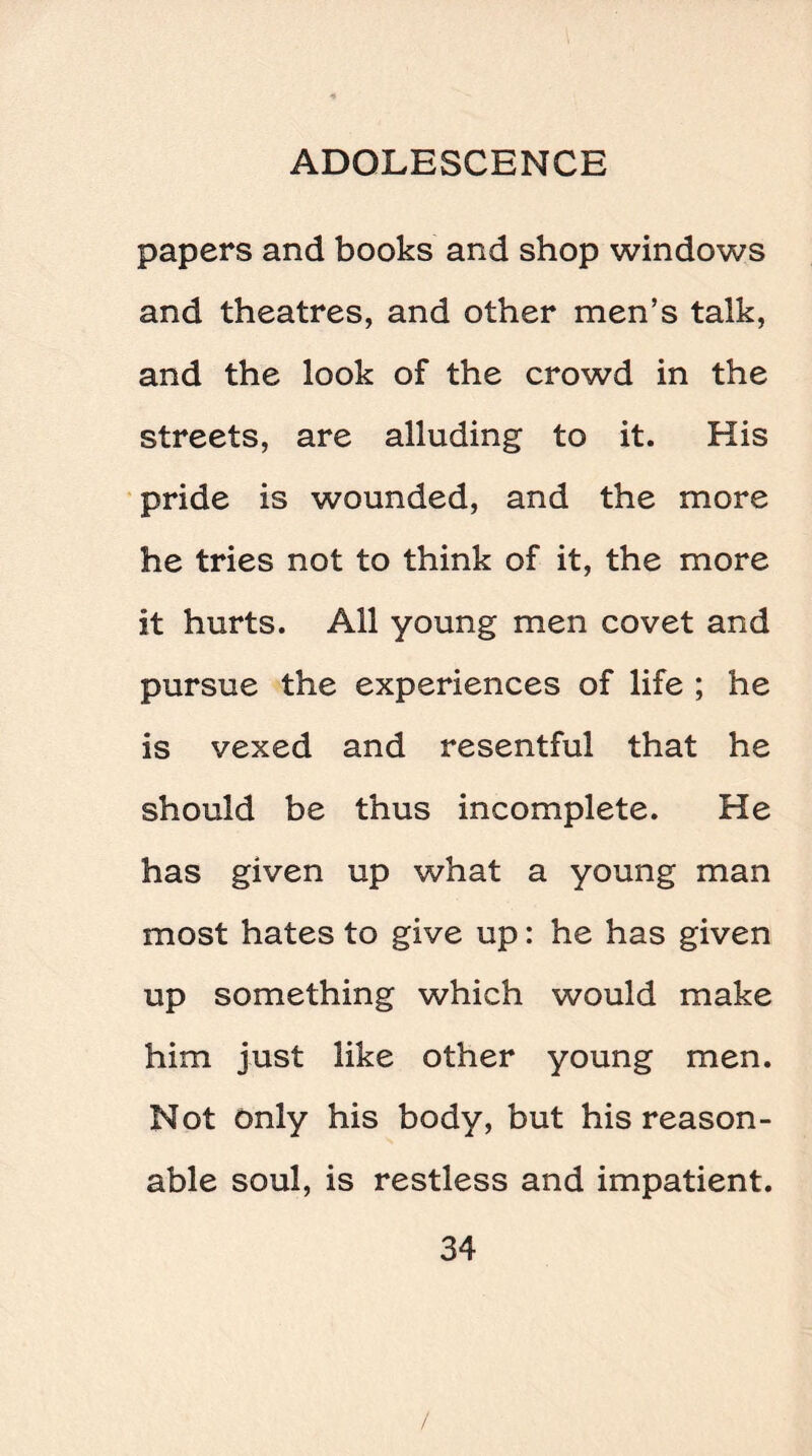 papers and books and shop windows and theatres, and other men’s talk, and the look of the crowd in the streets, are alluding to it. His pride is wounded, and the more he tries not to think of it, the more it hurts. All young men covet and pursue the experiences of life ; he is vexed and resentful that he should be thus incomplete. He has given up what a young man most hates to give up: he has given up something which would make him just like other young men. Not only his body, but his reason¬ able soul, is restless and impatient.