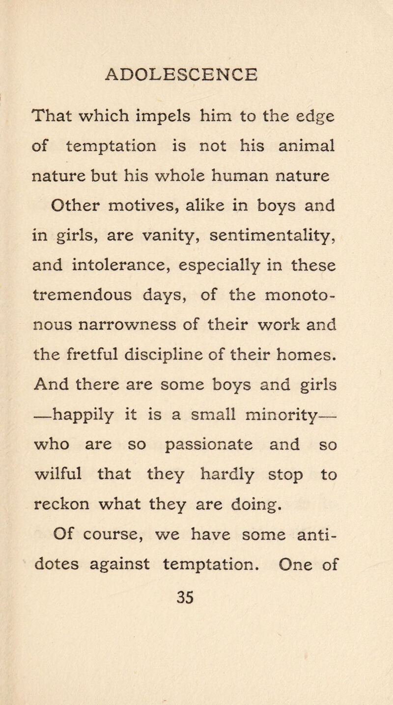 That which impels him to the edge of temptation is not his animal nature but his whole human nature Other motives, alike in boys and in girls, are vanity, sentimentality, and intolerance, especially in these tremendous days, of the monoto¬ nous narrowness of their work and the fretful discipline of their homes. And there are some boys and girls —happily it is a small minority— who are so passionate and so wilful that they hardly stop to reckon what they are doing. Of course, we have some anti¬ dotes against temptation. One of