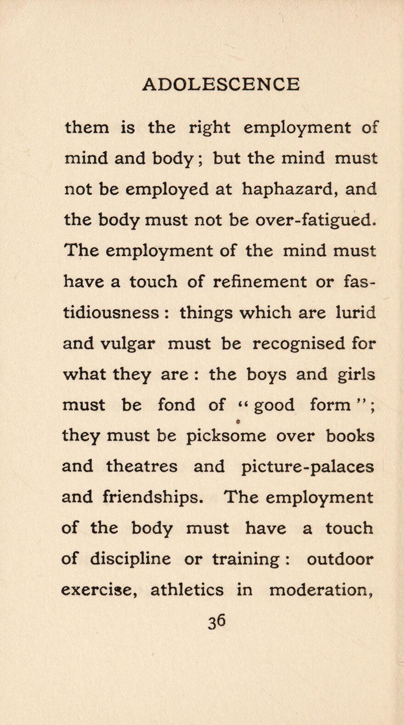 them is the right employment of mind and body; but the mind must not be employed at haphazard, and the body must not be over-fatigued. The employment of the mind must have a touch of refinement or fas¬ tidiousness : things which are lurid and vulgar must be recognised for what they are : the boys and girls must be fond of “good form”; they must be picksome over books and theatres and picture-palaces and friendships. The employment of the body must have a touch of discipline or training : outdoor exercise, athletics in moderation,