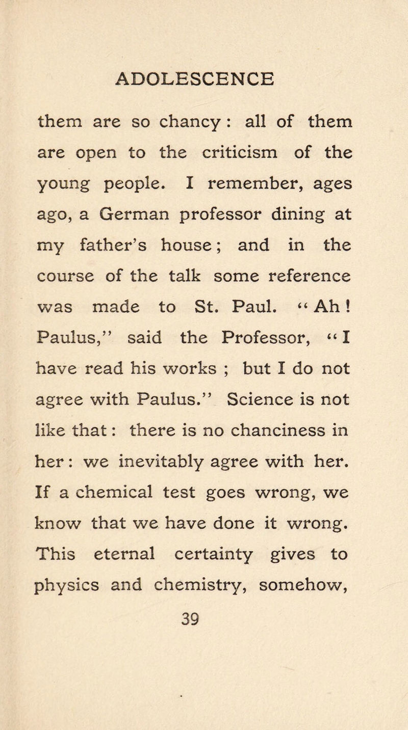 them are so chancy : all of them are open to the criticism of the young people. I remember, ages ago, a German professor dining at my father’s house; and in the course of the talk some reference was made to St. Paul. “ Ah! Paulus,” said the Professor, “ I have read his works ; but I do not agree with Paulus.” Science is not like that: there is no chanciness in her: we inevitably agree with her. If a chemical test goes wrong, we know that we have done it wrong. This eternal certainty gives to physics and chemistry, somehow,