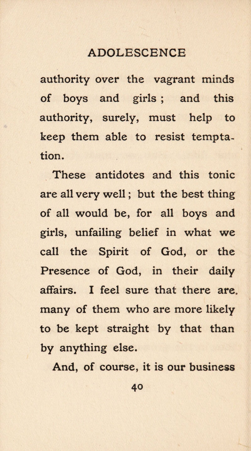 authority over the vagrant minds of boys and girls ; and this authority, surely, must help to keep them able to resist tempta¬ tion. These antidotes and this tonic are all very well; but the best thing of all would be, for all boys and girls, unfailing belief in what we call the Spirit of God, or the Presence of God, in their daily affairs. I feel sure that there are. many of them who are more likely to be kept straight by that than by anything else. And, of course, it is our business