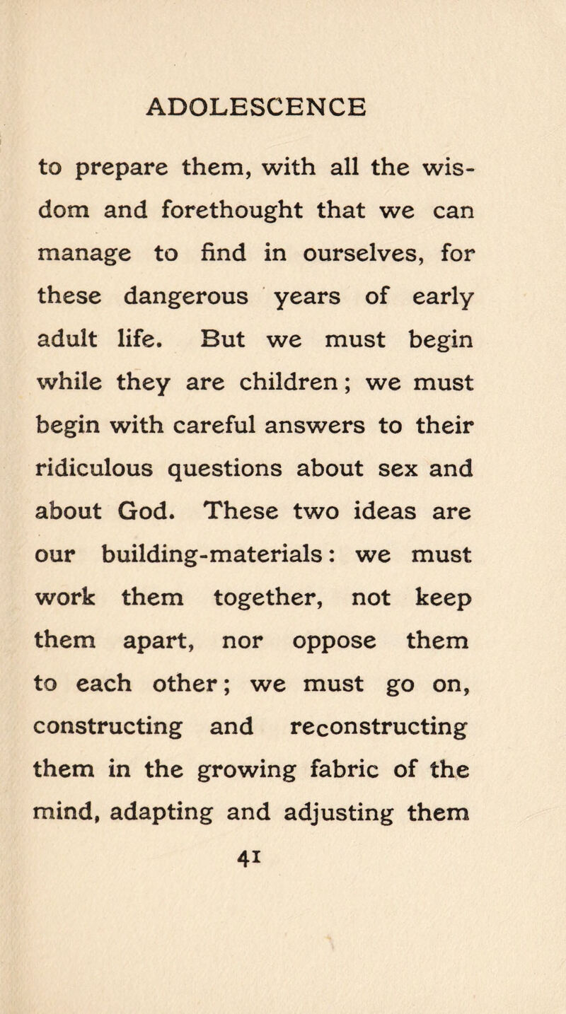 to prepare them, with all the wis¬ dom and forethought that we can manage to find in ourselves, for these dangerous years of early adult life. But we must begin while they are children; we must begin with careful answers to their ridiculous questions about sex and about God. These two ideas are our building-materials: we must work them together, not keep them apart, nor oppose them to each other; we must go on, constructing and reconstructing them in the growing fabric of the mind, adapting and adjusting them 4i