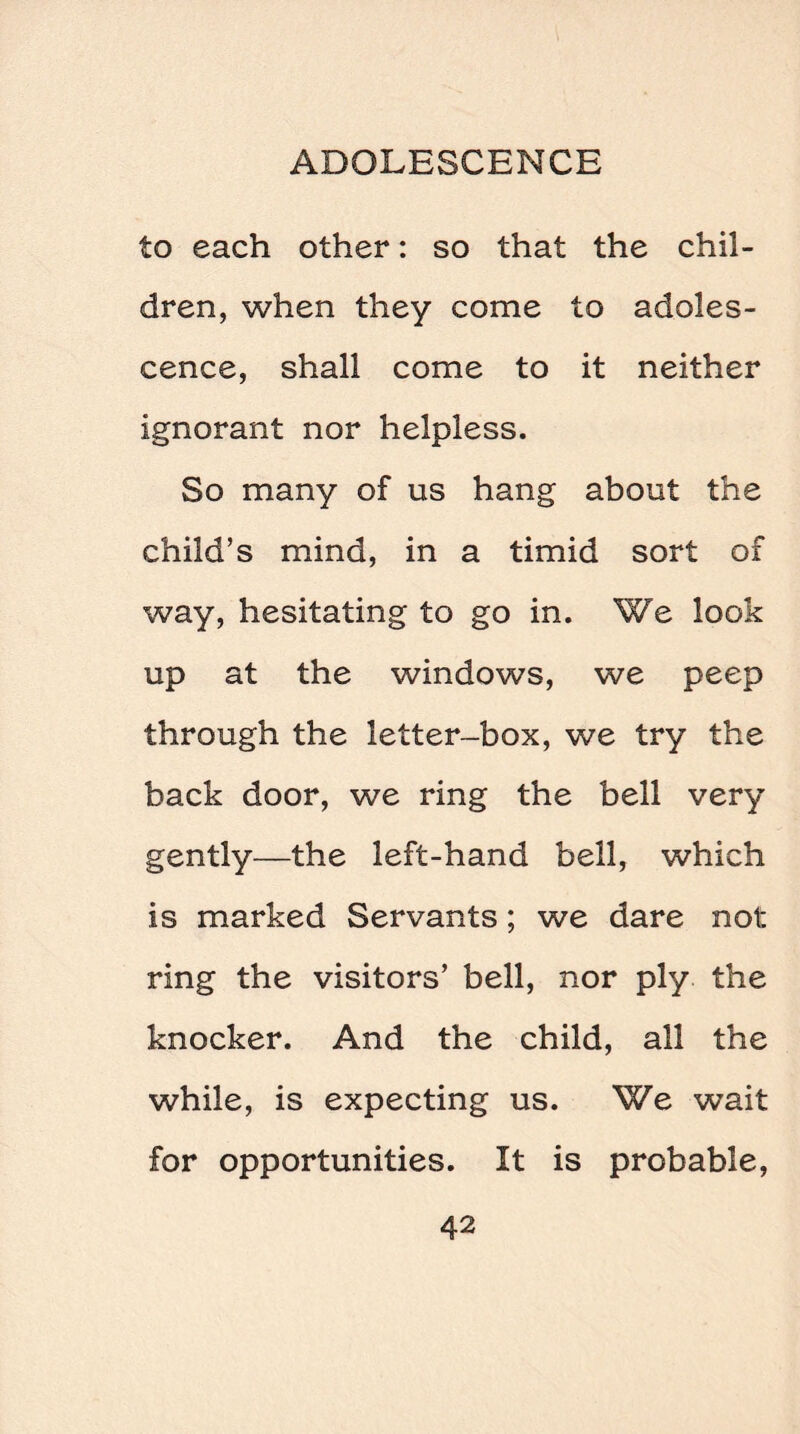 to each other: so that the chil¬ dren, when they come to adoles¬ cence, shall come to it neither ignorant nor helpless. So many of us hang about the child’s mind, in a timid sort of way, hesitating to go in. We look up at the windows, we peep through the letter-box, we try the back door, we ring the bell very gently—the left-hand bell, which is marked Servants; we dare not: ring the visitors’ bell, nor ply the knocker. And the child, all the while, is expecting us. We wait for opportunities. It is probable,