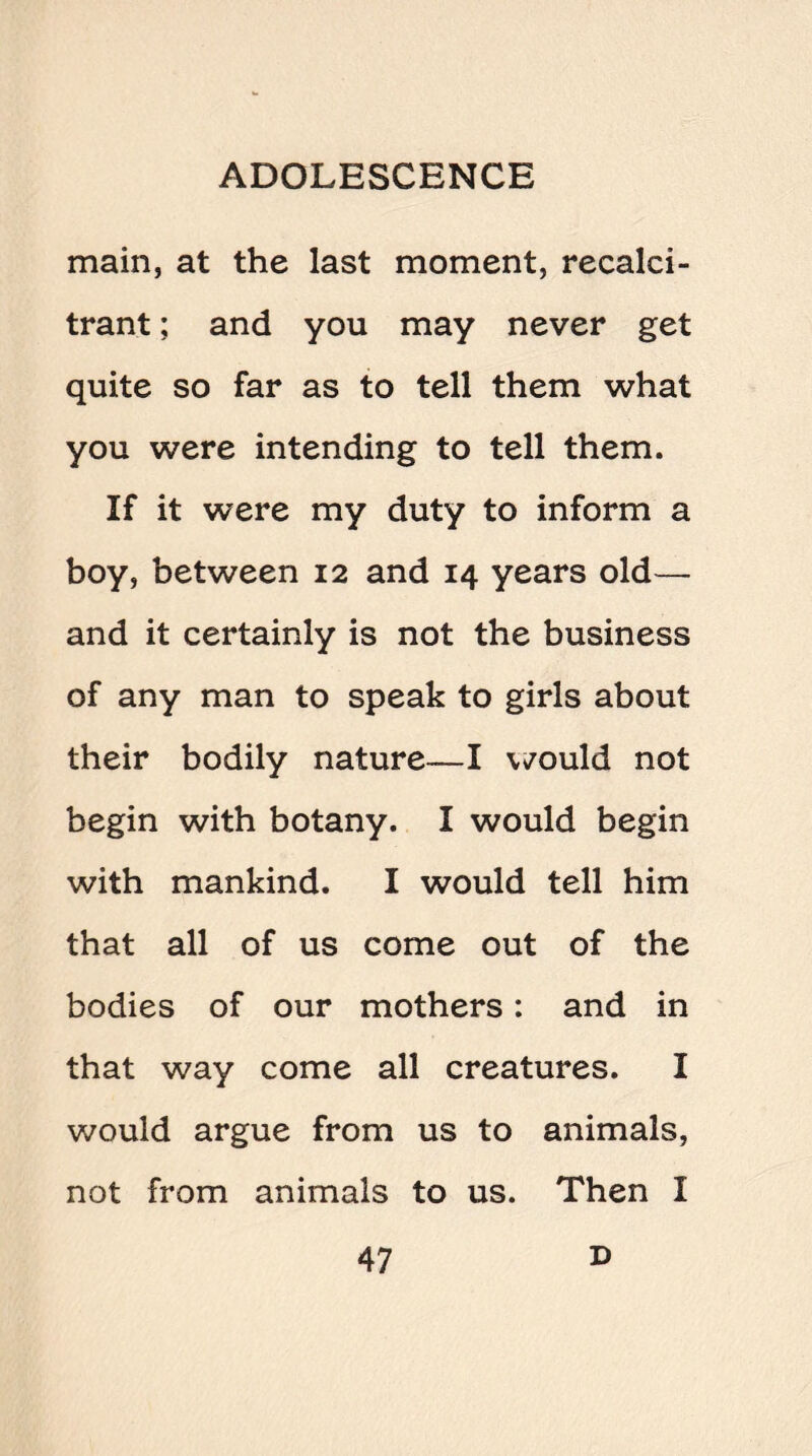 main, at the last moment, recalci¬ trant ; and you may never get quite so far as to tell them what you were intending to tell them. If it were my duty to inform a boy, between 12 and 14 years old— and it certainly is not the business of any man to speak to girls about their bodily nature—I would not begin with botany. I would begin with mankind. I would tell him that all of us come out of the bodies of our mothers: and in that way come all creatures. I would argue from us to animals, not from animals to us. Then I