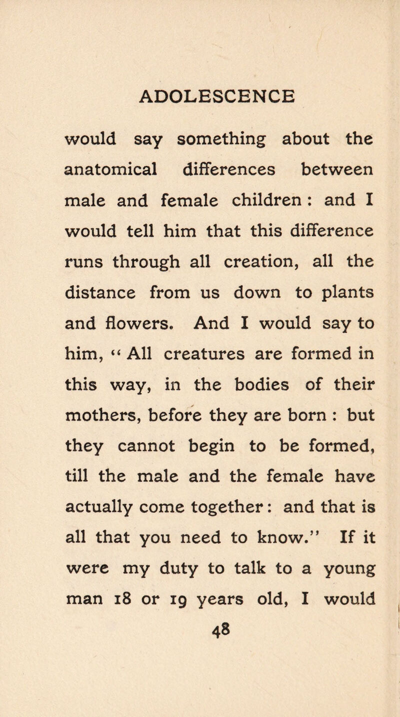 would say something about the anatomical differences between male and female children : and I would tell him that this difference runs through all creation, all the distance from us down to plants and flowers* And I would say to him, “ All creatures are formed in this way, in the bodies of their mothers, before they are born : but they cannot begin to be formed, till the male and the female have actually come together: and that is all that you need to know.” If it were my duty to talk to a young man 18 or 19 years old, I would