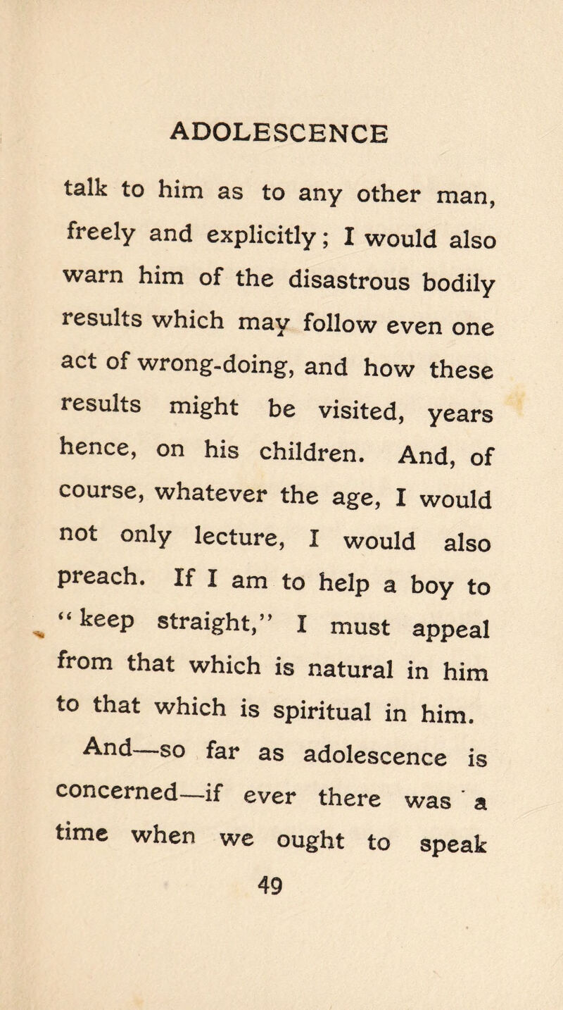 talk to him as to any other man, freely and explicitly; I would also warn him of the disastrous bodily results which may follow even one act of wrong-doing, and how these results might be visited, years hence, on his children. And, of course, whatever the age, I would not only lecture, I would also pieach. If I am to help a boy to “ keeP straight,” I must appeal from that which is natural in him to that which is spiritual in him. And so far as adolescence is concerned—if ever there was ' a time when we ought to speak