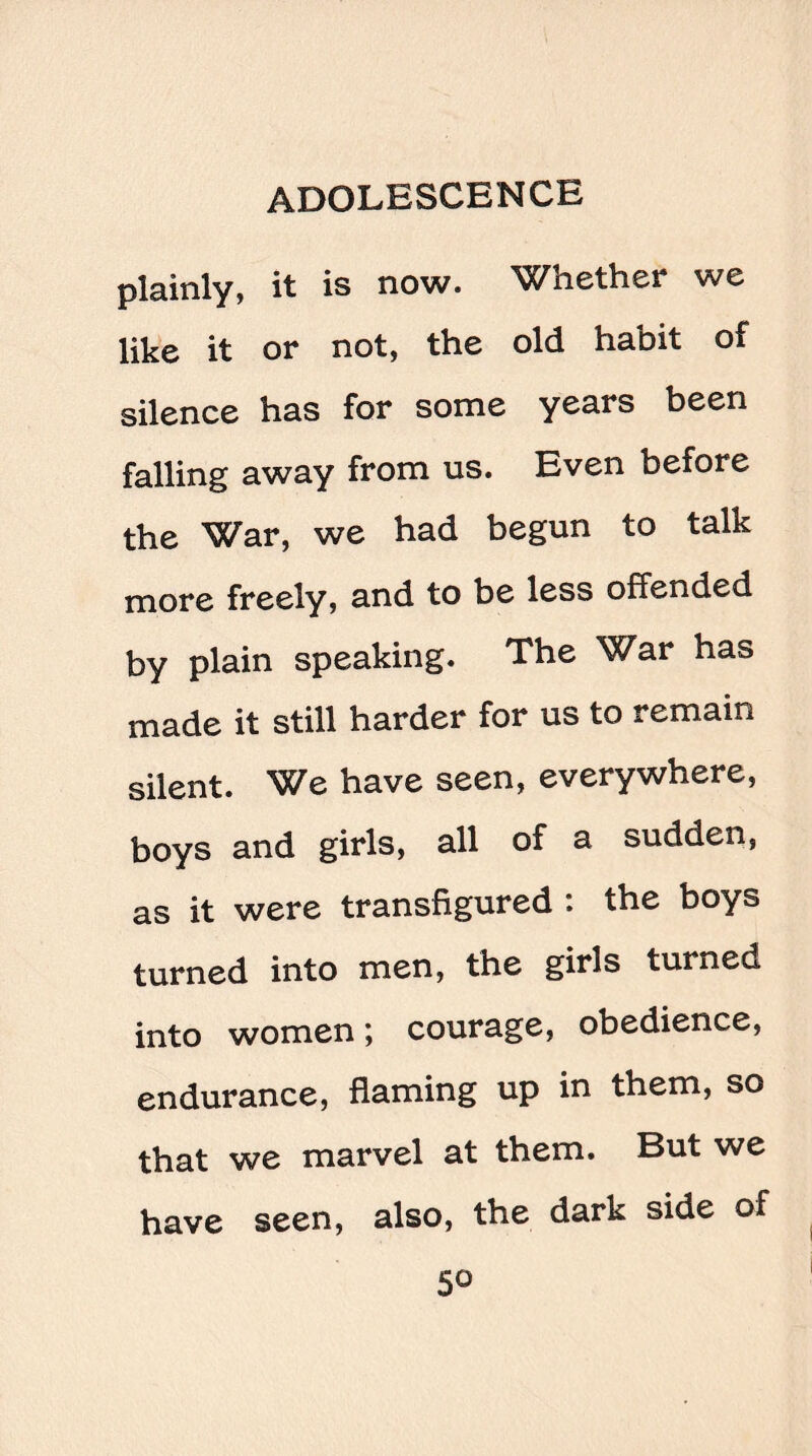 plainly, it is now. Whether we like it or not, the old habit of silence has for some years been falling away from us. Even before the War, we had begun to talk more freely, and to be less offended by plain speaking. The War has made it still harder for us to remain silent. We have seen, everywhere, boys and girls, all of a sudden, as it were transfigured : the boys turned into men, the girls turned into women; courage, obedience, endurance, flaming up in them, so that we marvel at them. But we have seen, also, the dark side of