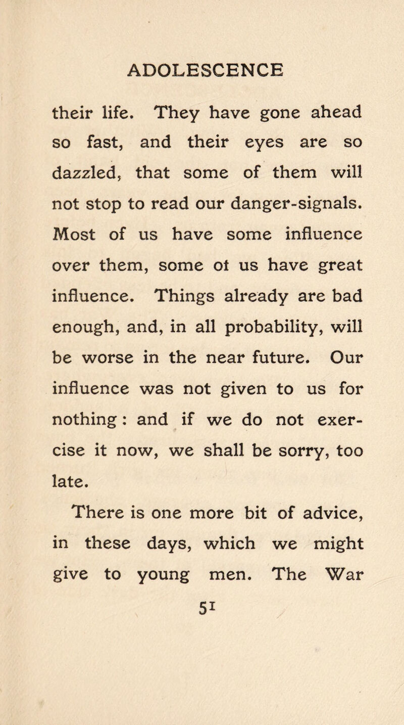 their life. They have gone ahead so fast, and their eyes are so dazzled, that some of them will not stop to read our danger-signals. Most of us have some influence over them, some ot us have great influence. Things already are bad enough, and, in all probability, will be worse in the near future. Our influence was not given to us for nothing: and if we do not exer¬ cise it now, we shall be sorry, too late. There is one more bit of advice, in these days, which we might give to young men. The War 5i