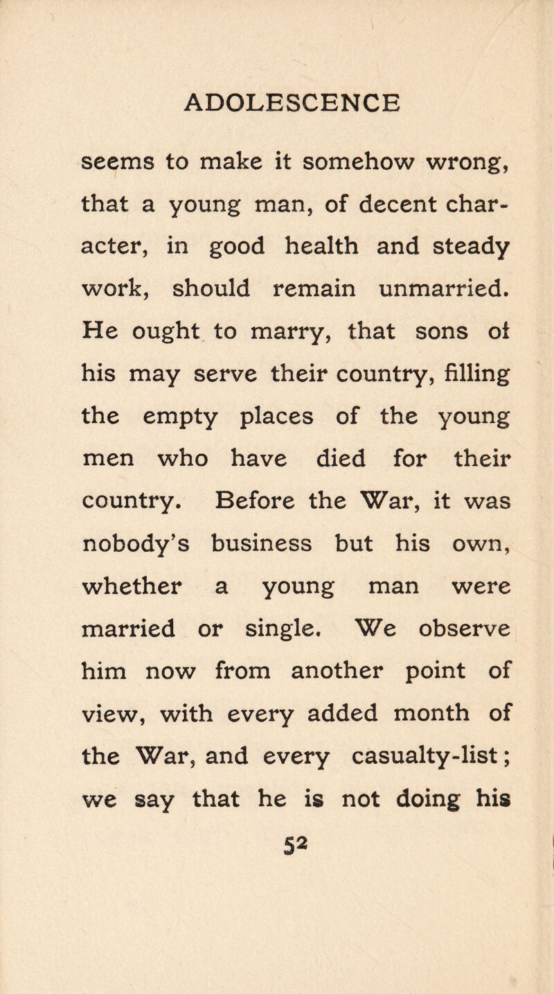 seems to make it somehow wrong, that a young man, of decent char¬ acter, in good health and steady work, should remain unmarried. He ought to marry, that sons oi his may serve their country, filling the empty places of the young men who have died for their country. Before the War, it was nobody’s business but his own, whether a young man were married or single. We observe him now from another point of view, with every added month of the War, and every casualty-list; we say that he is not doing his
