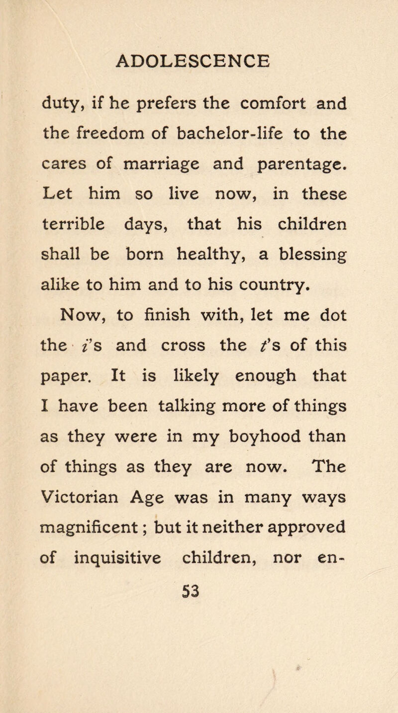 duty, if he prefers the comfort and the freedom of bachelor-life to the cares of marriage and parentage. Let him so live now, in these terrible days, that his children shall be born healthy, a blessing alike to him and to his country. Now, to finish with, let me dot the i s and cross the f s of this paper. It is likely enough that I have been talking more of things as they were in my boyhood than of things as they are now. The Victorian Age was in many ways magnificent; but it neither approved of inquisitive children, nor en-