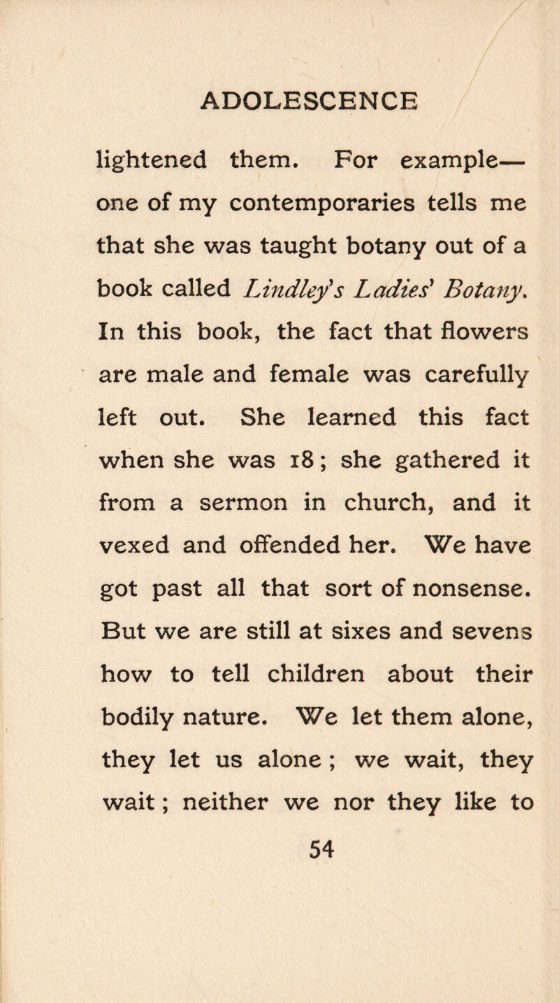 lightened them. For example— one of my contemporaries tells me that she was taught botany out of a book called Lindley's Ladies' Botany. In this book, the fact that flowers are male and female was carefully left out. She learned this fact when she was 18; she gathered it from a sermon in church, and it vexed and offended her. We have got past all that sort of nonsense. But we are still at sixes and sevens how to tell children about their bodily nature. We let them alone, they let us alone ; we wait, they wait; neither we nor they like to