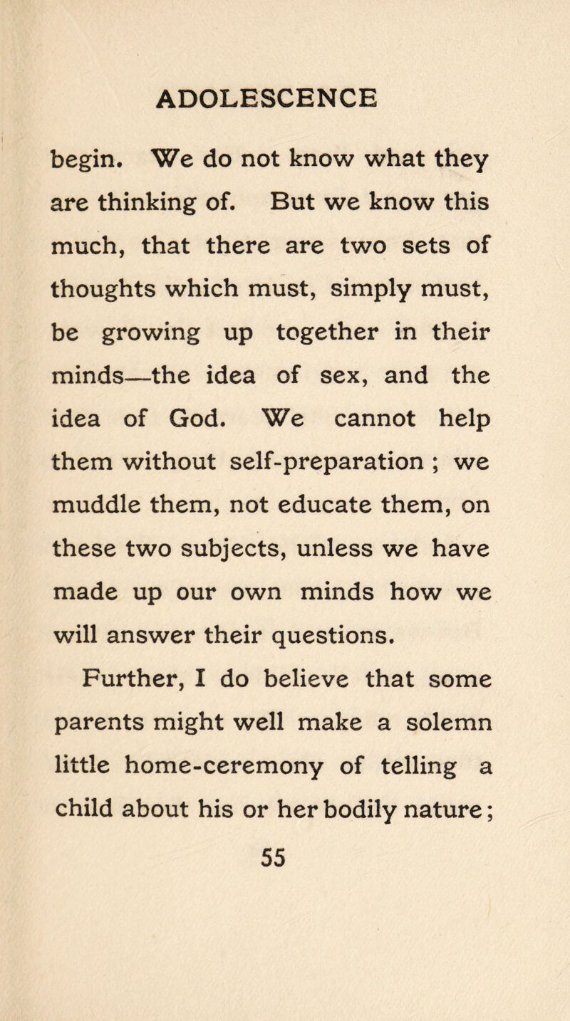 begin. We do not know what they are thinking of. But we know this much, that there are two sets of thoughts which must, simply must, be growing up together in their minds—the idea of sex, and the idea of God. We cannot help them without self-preparation ; we muddle them, not educate them, on these two subjects, unless we have made up our own minds how we will answer their questions. Further, I do believe that some parents might well make a solemn little home-ceremony of telling a child about his or her bodily nature;