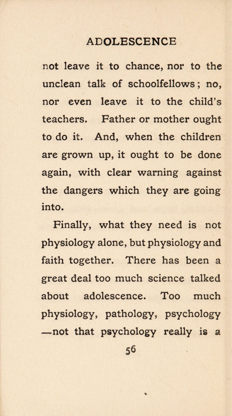 not leave it to chance, nor to the unclean talk of schoolfellows; no, nor even leave it to the child’s teachers. Father or mother ought to do it. And, when the children are grown up, it ought to be done again, with clear warning against the dangers which they are going into. Finally, what they need is not physiology alone, but physiology and faith together. There has been a great deal too much science talked about adolescence. Too much physiology, pathology, psychology —not that psychology really is a