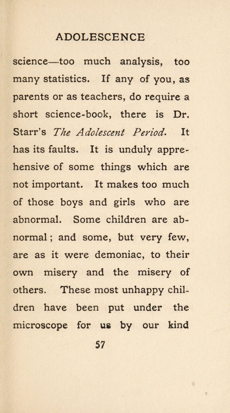 science—too much analysis, too many statistics. If any of you, as parents or as teachers, do require a short science-book, there is Dr. Starr’s The Adolescent Period. It has its faults. It is unduly appre¬ hensive of some things which are not important. It makes too much of those boys and girls who are abnormal. Some children are ab¬ normal ; and some, but very few, are as it were demoniac, to their own misery and the misery of others. These most unhappy chil¬ dren have been put under the microscope for us by our kind