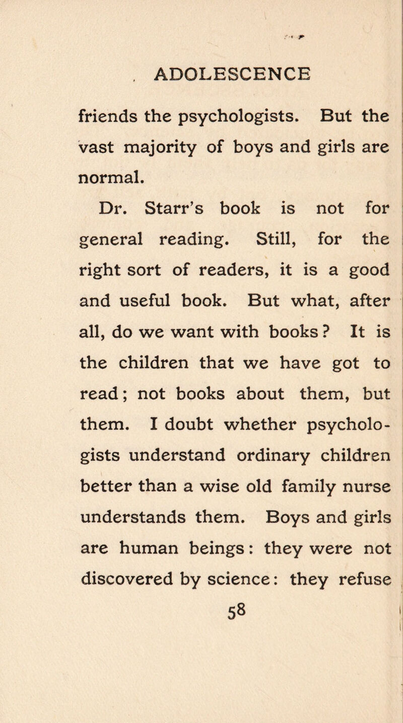 friends the psychologists. But the vast majority of boys and girls are normal. Dr. Starr’s book is not for general reading. Still, for the right sort of readers, it is a good and useful book. But what, after all, do we want with books ? It is the children that we have got to read; not books about them, but them. I doubt whether psycholo¬ gists understand ordinary children better than a wise old family nurse understands them. Boys and girls are human beings: they were not discovered by science: they refuse