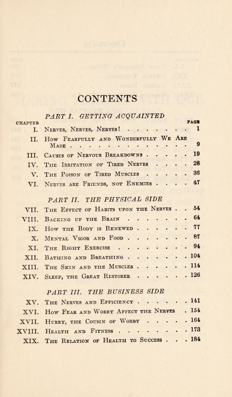 CONTENTS PART I. GETTING ACQUAINTED CHAPTER PAG® I. Nerves, Nerves, Nerves!.1 II. How Fearfully and Wonderfully We Are Made.® III. Causes of Nervous Breakdowns.19 IV. The Irritation of Tired Nerves .... 28 V. The Poison of Tired Muscles.36 VI. Nerves are Friends, not Enemies .... 47 PART II. THE PHYSICAL SIDE VII. The Effect of Habits upon the Nerves . . 54 VIII. Backing up the Brain.64 IX. How the Body is Renewed.77 X. Mental Vigor and Food.37 XI. The Right Exercise.34 XII. Bathing and Breathing.104 XIII. The Skin and the Muscles.114 XIV. Sleep, the Great Restorer ...... 126 PART III. THE BUSINESS SIDE XV. The Nerves and Efficiency.141 XVI. How Fear and Worry Affect tile Nerves . 154 XVII. Hurry, the Cousin of Worry.164 XVIII. Health and Fitness.173 XIX. The Relation of Health to Success . . . 184