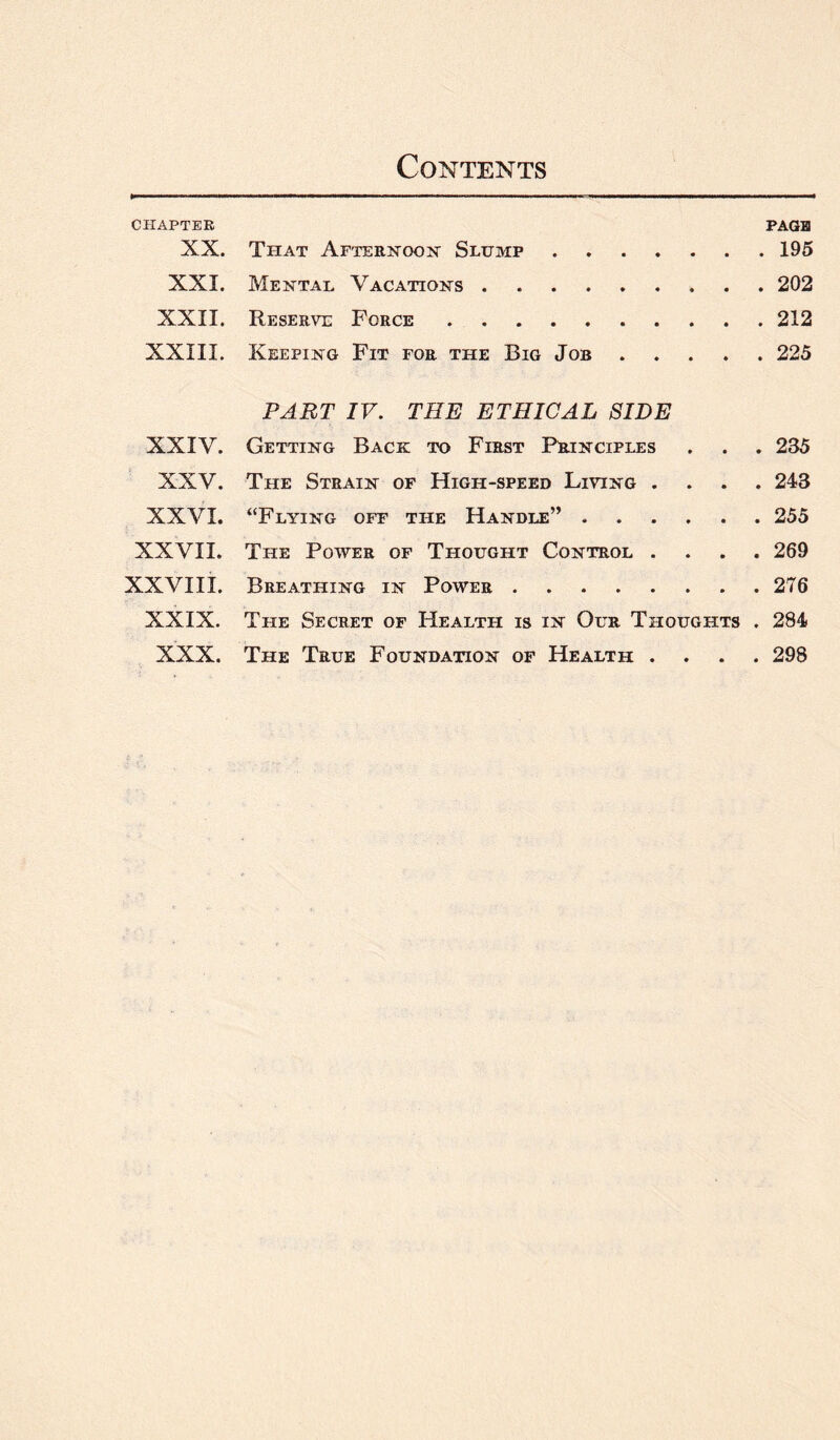 CHAPTER PAGE XX. That Afternoon Slump.195 XXI. Mental Vacations.202 XXII. Reserve Force.212 XXIII. Keeping Fit for the Big Job.225 PART IV. THE ETHICAL SIDE XXIV. Getting Back to First Principles . . . 235 XXV. The Strain of High-speed Living .... 243 XXVI. “Flying off the Handle”.255 XXVII. Tile Power of Thought Control .... 269 XXVIII. Breathing in Power.276 XXIX. The Secret of Health is in Our Thoughts . 284 XXX. The True Foundation of Health .... 298