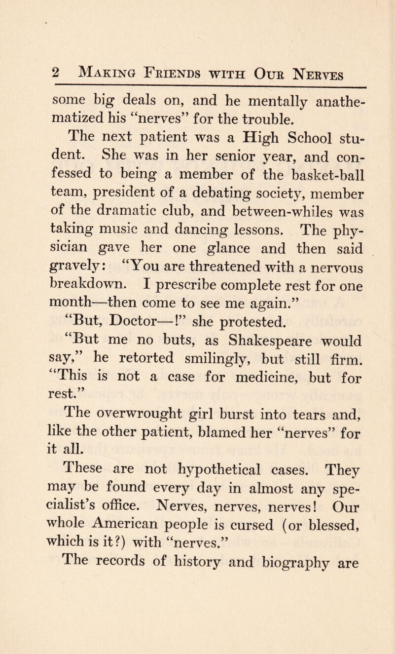 some big deals on, and he mentally anathe¬ matized his “nerves” for the trouble. The next patient was a High School stu¬ dent. She was in her senior year, and con¬ fessed to being a member of the basket-ball team, president of a debating society, member of the dramatic club, and between-whiles was taking music and dancing lessons. The phy¬ sician gave her one glance and then said gravely: “You are threatened with a nervous breakdown. I prescribe complete rest for one month—then come to see me again.” “But, Doctor—!” she protested. “But me no buts, as Shakespeare would say,” he retorted smilingly, but still firm. “This is not a case for medicine, but for rest.” The overwrought girl burst into tears and, like the other patient, blamed her “nerves” for it all. These are not hypothetical cases. They may be found every day in almost any spe¬ cialist’s office. Nerves, nerves, nerves! Our whole American people is cursed (or blessed, which is it?) with “nerves.” The records of history and biography are