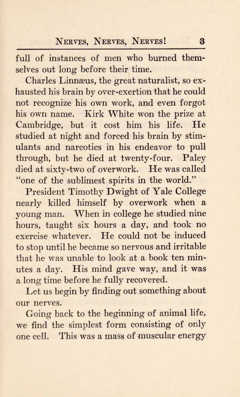 full of instances of men who burned them¬ selves out long before their time. Charles Linnaeus, the great naturalist, so ex¬ hausted his brain by over-exertion that he could not recognize his own work, and even forgot his own name. Kirk White won the prize at Cambridge, hut it cost him his life. He studied at night and forced his brain by stim¬ ulants and narcotics in his endeavor to pull through, but he died at twenty-four. Paley died at sixty-two of overwork. He was called “one of the sublimest spirits in the world.” President Timothy Dwight of Yale College nearly killed himself by overwork when a young man. When in college he studied nine hours, taught six hours a day, and took no exercise whatever. He could not be induced to stop until he became so nervous and irritable that he was unable to look at a book ten min¬ utes a day. His mind gave way, and it was a long time before he fully recovered. Let us begin by finding out something about our nerves. Going back to the beginning of animal life, we find the simplest form consisting of only one cell. This was a mass of muscular energy