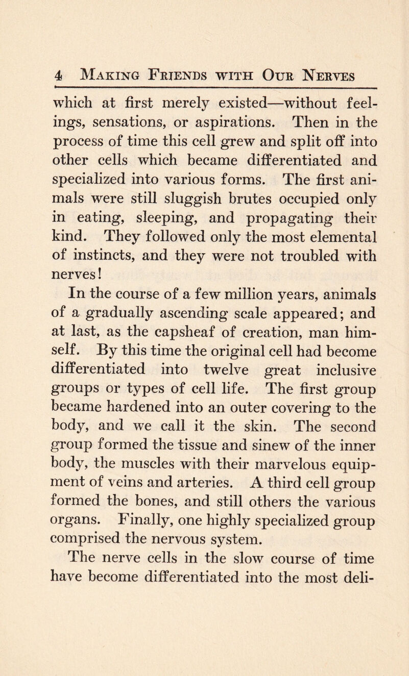 which at first merely existed—without feel¬ ings, sensations, or aspirations. Then in the process of time this cell grew and split off into other cells which became differentiated and specialized into various forms. The first ani¬ mals were still sluggish brutes occupied only in eating, sleeping, and propagating their kind. They followed only the most elemental of instincts, and they were not troubled with nerves! In the course of a few million years, animals of a gradually ascending scale appeared; and at last, as the capsheaf of creation, man him¬ self. By this time the original cell had become differentiated into twelve great inclusive groups or types of cell life. The first group became hardened into an outer covering to the body, and we call it the skin. The second group formed the tissue and sinew of the inner body, the muscles with their marvelous equip¬ ment of veins and arteries. A third cell group formed the bones, and still others the various organs. Finally, one highly specialized group comprised the nervous system. The nerve cells in the slow course of time have become differentiated into the most deli-