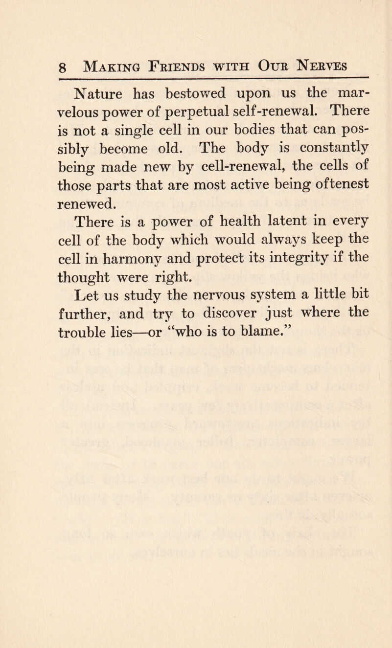 Nature has bestowed upon us the mar¬ velous power of perpetual self-renewal. There is not a single cell in our bodies that can pos¬ sibly become old. The body is constantly being made new by cell-renewal, the cells of those parts that are most active being oftenest renewed. There is a power of health latent in every cell of the body which would always keep the cell in harmony and protect its integrity if the thought were right. Let us study the nervous system a little bit further, and try to discover just where the trouble lies—or “who is to blame.”