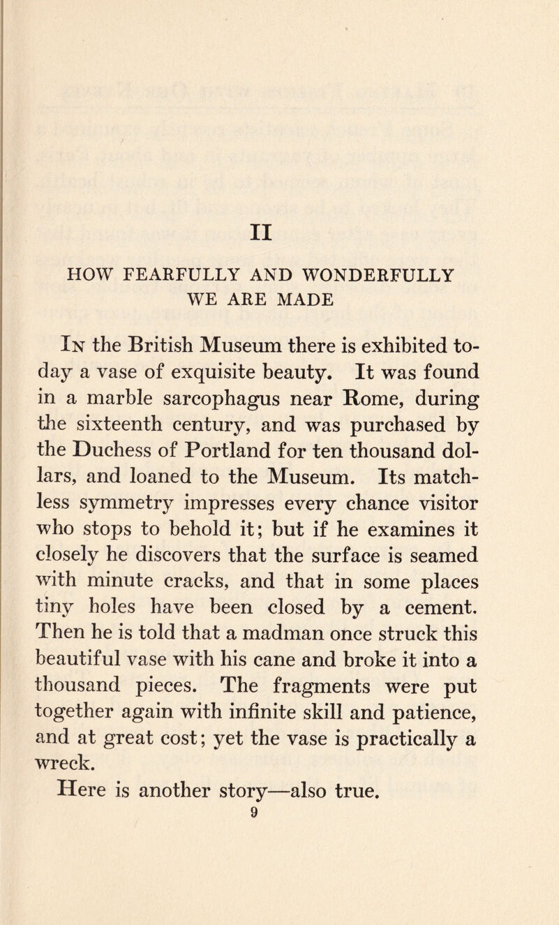 II HOW FEARFULLY AND WONDERFULLY WE ARE MADE In the British Museum there is exhibited to¬ day a vase of exquisite beauty. It was found in a marble sarcophagus near Rome, during the sixteenth century, and was purchased by the Duchess of Portland for ten thousand dol¬ lars, and loaned to the Museum. Its match¬ less symmetry impresses every chance visitor who stops to behold it; but if he examines it closely he discovers that the surface is seamed with minute cracks, and that in some places tiny holes have been closed by a cement. Then he is told that a madman once struck this beautiful vase with his cane and broke it into a thousand pieces. The fragments were put together again with infinite skill and patience, and at great cost; yet the vase is practically a wreck. Here is another story—also true.