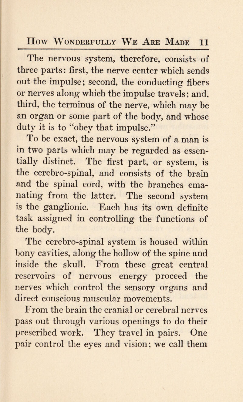 The nervous system, therefore, consists of three parts: first, the nerve center which sends out the impulse; second, the conducting fibers or nerves along which the impulse travels; and, third, the terminus of the nerve, which may be an organ or some part of the body, and whose duty it is to “obey that impulse.” To be exact, the nervous system of a man is in two parts which may be regarded as essen¬ tially distinct. The first part, or system, is the cerebro-spinal, and consists of the brain and the spinal cord, with the branches ema¬ nating from the latter. The second system is the ganglionic. Each has its own definite task assigned in controlling the functions of the body. The cerebro-spinal system is housed within bony cavities, along the hollow of the spine and inside the skull. From these great central reservoirs of nervous energy proceed the nerves which control the sensory organs and direct conscious muscular movements. From the brain the cranial or cerebral nerves pass out through various openings to do their prescribed work. They travel in pairs. One pair control the eyes and vision; we call them