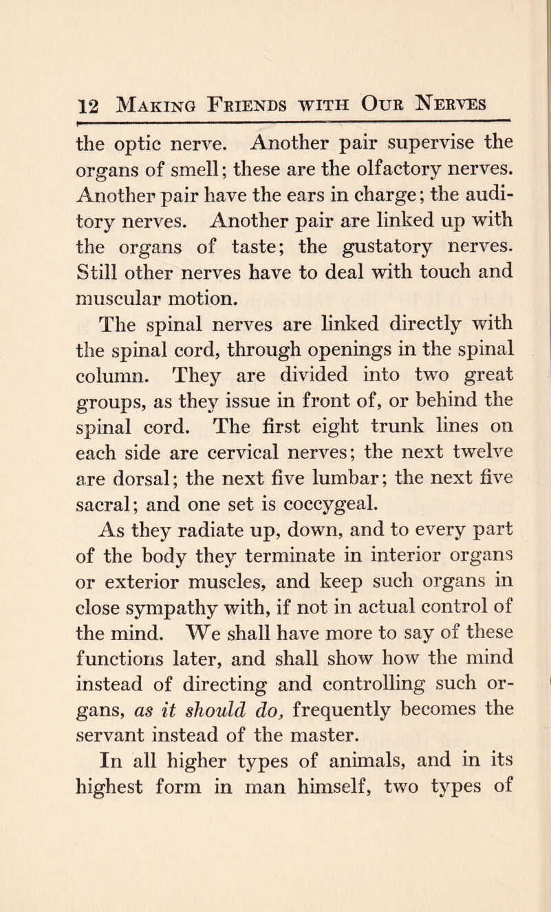 r.... ■ ■■■■—— ---- the optic nerve. Another pair supervise the organs of smell; these are the olfactory nerves. Another pair have the ears in charge; the audi¬ tory nerves. Another pair are linked up with the organs of taste; the gustatory nerves. Still other nerves have to deal with touch and muscular motion. The spinal nerves are linked directly with the spinal cord, through openings in the spinal column. They are divided into two great groups, as they issue in front of, or behind the spinal cord. The first eight trunk lines on each side are cervical nerves; the next twelve are dorsal; the next five lumbar; the next five sacral; and one set is coccygeal. As they radiate up, down, and to every part of the body they terminate in interior organs or exterior muscles, and keep such organs in close sympathy with, if not in actual control of the mind. We shall have more to say of these functions later, and shall show how the mind instead of directing and controlling such or¬ gans, as it should do, frequently becomes the servant instead of the master. In all higher types of animals, and in its highest form in man himself, two types of