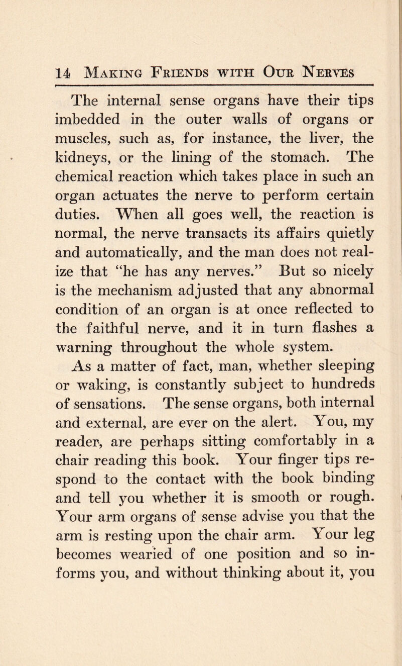 The internal sense organs have their tips imbedded in the outer walls of organs or muscles, such as, for instance, the liver, the kidneys, or the lining of the stomach. The chemical reaction which takes place in such an organ actuates the nerve to perform certain duties. When all goes well, the reaction is normal, the nerve transacts its affairs quietly and automatically, and the man does not real¬ ize that “he has any nerves.” But so nicely is the mechanism adjusted that any abnormal condition of an organ is at once reflected to the faithful nerve, and it in turn flashes a warning throughout the whole system. As a matter of fact, man, whether sleeping or waking, is constantly subject to hundreds of sensations. The sense organs, both internal and external, are ever on the alert. You, my reader, are perhaps sitting comfortably in a chair reading this book. Your finger tips re¬ spond to the contact with the book binding and tell you whether it is smooth or rough. Your arm organs of sense advise you that the arm is resting upon the chair arm. Your leg becomes wearied of one position and so in¬ forms you, and without thinking about it, you