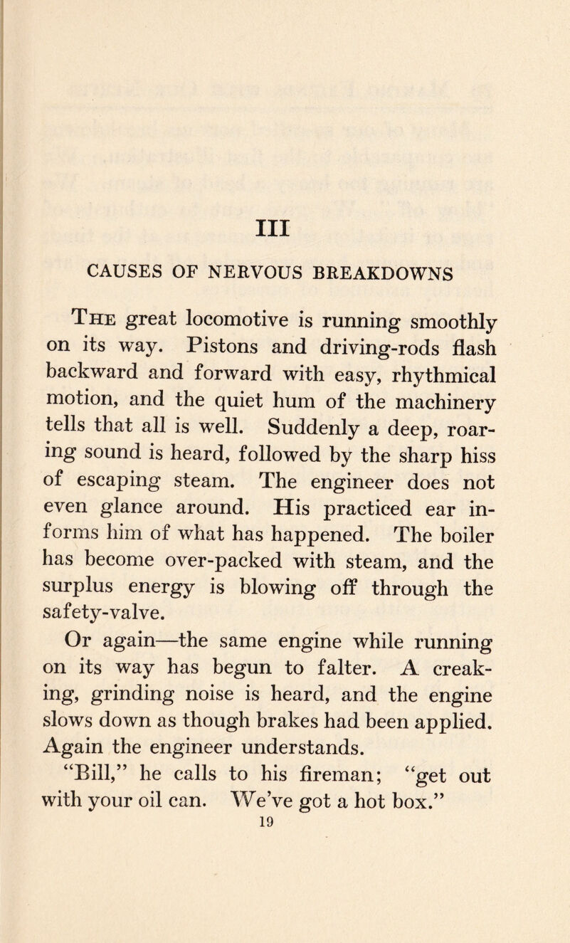 Ill CAUSES OF NERVOUS BREAKDOWNS The great locomotive is running smoothly on its way. Pistons and driving-rods flash backward and forward with easy, rhythmical motion, and the quiet hum of the machinery tells that all is well. Suddenly a deep, roar¬ ing sound is heard, followed by the sharp hiss of escaping steam. The engineer does not even glance around. His practiced ear in¬ forms him of what has happened. The boiler has become over-packed with steam, and the surplus energy is blowing off through the safety-valve. Or again—the same engine while running on its way has begun to falter. A creak¬ ing, grinding noise is heard, and the engine slows down as though brakes had been applied. Again the engineer understands. “Bill,” he calls to his fireman; “get out with your oil can. We’ve got a hot box.”