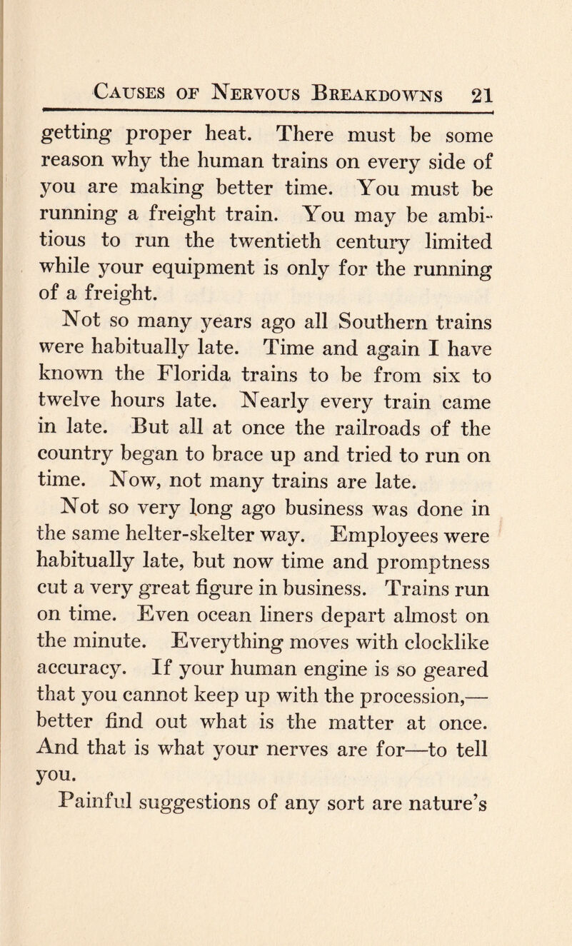 getting proper heat. There must be some reason why the human trains on every side of you are making better time. You must be running a freight train. You may be ambi¬ tious to run the twentieth century limited while your equipment is only for the running of a freight. Not so many years ago all Southern trains were habitually late. Time and again I have known the Florida trains to be from six to twelve hours late. Nearly every train came in late. But all at once the railroads of the country began to brace up and tried to run on time. Now, not many trains are late. Not so very long ago business was done in the same helter-skelter way. Employees were habitually late, but now time and promptness cut a very great figure in business. Trains run on time. Even ocean liners depart almost on the minute. Everything moves with clocklike accuracy. If your human engine is so geared that you cannot keep up with the procession,— better find out what is the matter at once. And that is what your nerves are for—to tell you. Painful suggestions of any sort are nature’s