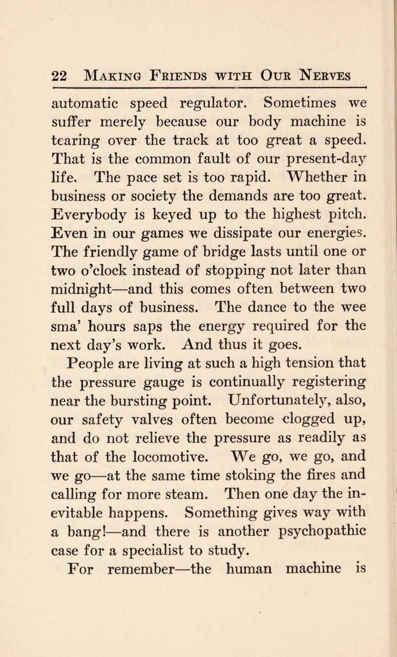 automatic speed regulator. Sometimes we suffer merely because our body machine is tearing over the track at too great a speed. That is the common fault of our present-day life. The pace set is too rapid. Whether in business or society the demands are too great. Everybody is keyed up to the highest pitch. Even in our games we dissipate our energies. The friendly game of bridge lasts until one or two o’clock instead of stopping not later than midnight—and this comes often between two full days of business. The dance to the wee sma’ hours saps the energy required for the next day’s work. And thus it goes. People are living at such a high tension that the pressure gauge is continually registering near the bursting point. Unfortunately, also, our safety valves often become clogged up, and do not relieve the pressure as readily as that of the locomotive. We go, we go, and we go—at the same time stoking the fires and calling for more steam. Then one day the in¬ evitable happens. Something gives way with a bang!—and there is another psychopathic case for a specialist to study. For remember—the human machine is