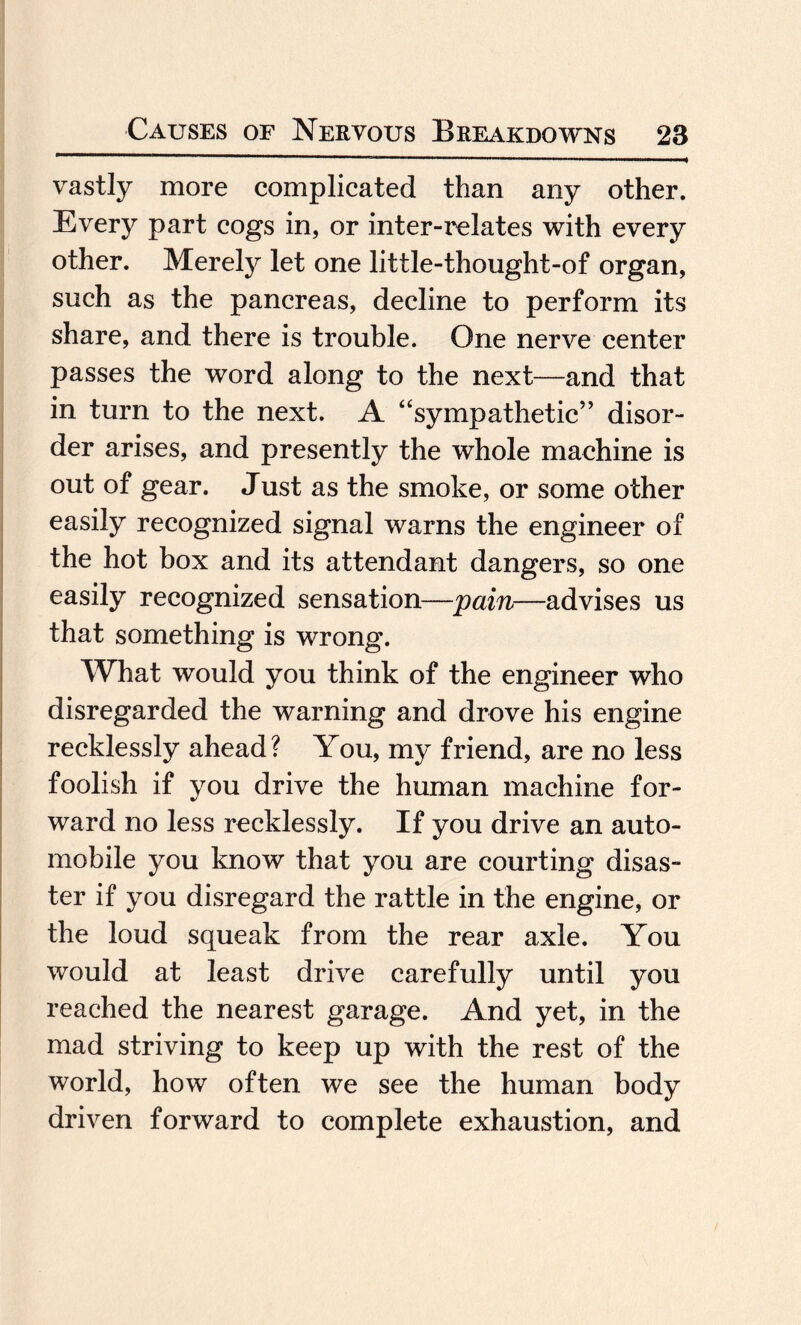 vastly more complicated than any other. Every part cogs in, or inter-relates with every other. Merely let one little-thought-of organ, such as the pancreas, decline to perform its share, and there is trouble. One nerve center passes the word along to the next—and that in turn to the next. A “sympathetic” disor¬ der arises, and presently the whole machine is out of gear. Just as the smoke, or some other easily recognized signal warns the engineer of the hot box and its attendant dangers, so one easily recognized sensation—pain—advises us that something is wrong. What would you think of the engineer who disregarded the warning and drove his engine recklessly ahead? You, my friend, are no less foolish if you drive the human machine for¬ ward no less recklessly. If you drive an auto¬ mobile you know that you are courting disas¬ ter if you disregard the rattle in the engine, or the loud squeak from the rear axle. You would at least drive carefully until you reached the nearest garage. And yet, in the mad striving to keep up with the rest of the world, how often we see the human body driven forward to complete exhaustion, and