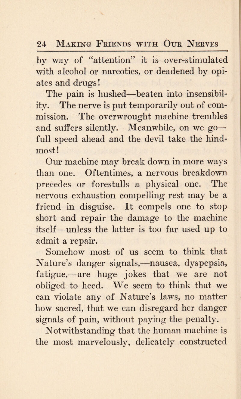 by way of “attention” it is over-stimulated with alcohol or narcotics, or deadened by opi¬ ates and drugs! The pain is hushed—beaten into insensibil¬ ity. The nerve is put temporarily out of com¬ mission. The overwrought machine trembles and suffers silently. Meanwhile, on we go— full speed ahead and the devil take the hind¬ most ! Our machine may break down in more ways than one. Oftentimes, a nervous breakdown precedes or forestalls a physical one. The nervous exhaustion compelling rest may be a friend in disguise. It compels one to stop short and repair the damage to the machine itself—unless the latter is too far used up to admit a repair. Somehow most of us seem to think that Nature’s danger signals,—nausea, dyspepsia, fatigue,—are huge jokes that we are not obliged to heed. We seem to think that we can violate any of Nature’s laws, no matter how sacred, that we can disregard her danger signals of pain, without paying the penalty. Notwithstanding that the human machine is the most marvelously, delicately constructed