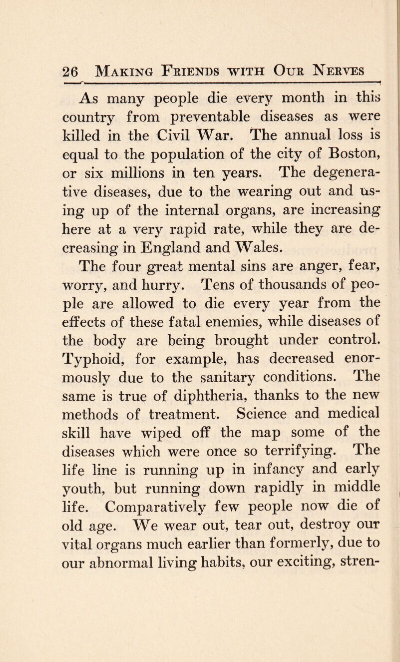 As many people die every month in this country from preventable diseases as were killed in the Civil War. The annual loss is equal to the population of the city of Boston, or six millions in ten years. The degenera¬ tive diseases, due to the wearing out and us¬ ing up of the internal organs, are increasing here at a very rapid rate, while they are de¬ creasing in England and Wales. The four great mental sins are anger, fear, worry, and hurry. Tens of thousands of peo¬ ple are allowed to die every year from the effects of these fatal enemies, while diseases of the body are being brought under control. Typhoid, for example, has decreased enor¬ mously due to the sanitary conditions. The same is true of diphtheria, thanks to the new methods of treatment. Science and medical skill have wiped off the map some of the diseases which were once so terrifying. The life line is running up in infancy and early youth, but running down rapidly in middle life. Comparatively few people now die of old age. We wear out, tear out, destroy our vital organs much earlier than formerly, due to our abnormal living habits, our exciting, stren-