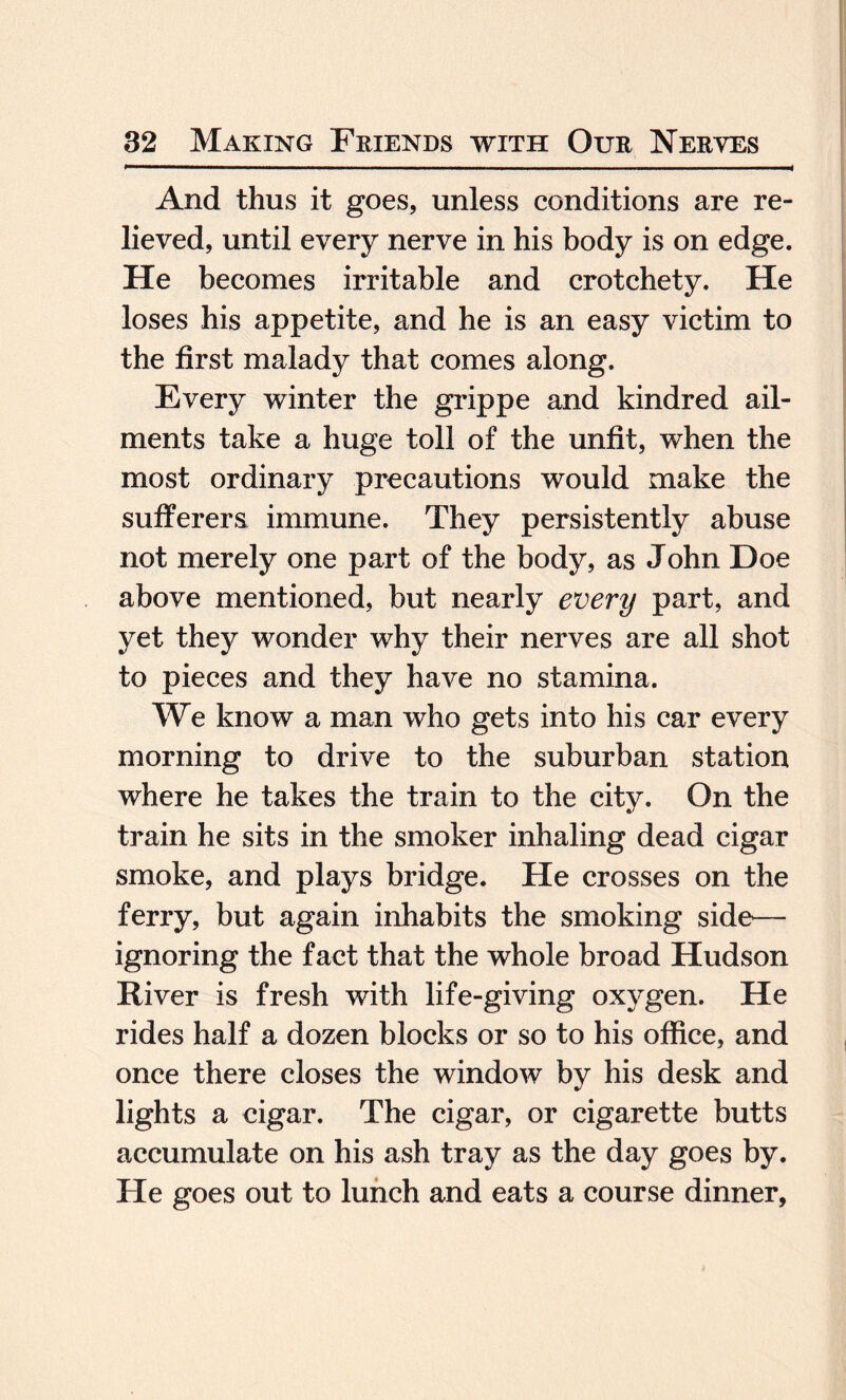 And thus it goes, unless conditions are re¬ lieved, until every nerve in his body is on edge. He becomes irritable and crotchety. He loses his appetite, and he is an easy victim to the first malady that comes along. Every winter the grippe and kindred ail¬ ments take a huge toll of the unfit, when the most ordinary precautions would make the sufferers immune. They persistently abuse not merely one part of the body, as John Doe above mentioned, but nearly every part, and yet they wonder why their nerves are all shot to pieces and they have no stamina. We know a man who gets into his car every morning to drive to the suburban station where he takes the train to the city. On the train he sits in the smoker inhaling dead cigar smoke, and plays bridge. He crosses on the ferry, but again inhabits the smoking side— ignoring the fact that the whole broad Hudson River is fresh with life-giving oxygen. He rides half a dozen blocks or so to his office, and once there closes the window by his desk and lights a cigar. The cigar, or cigarette butts accumulate on his ash tray as the day goes by. He goes out to lunch and eats a course dinner,