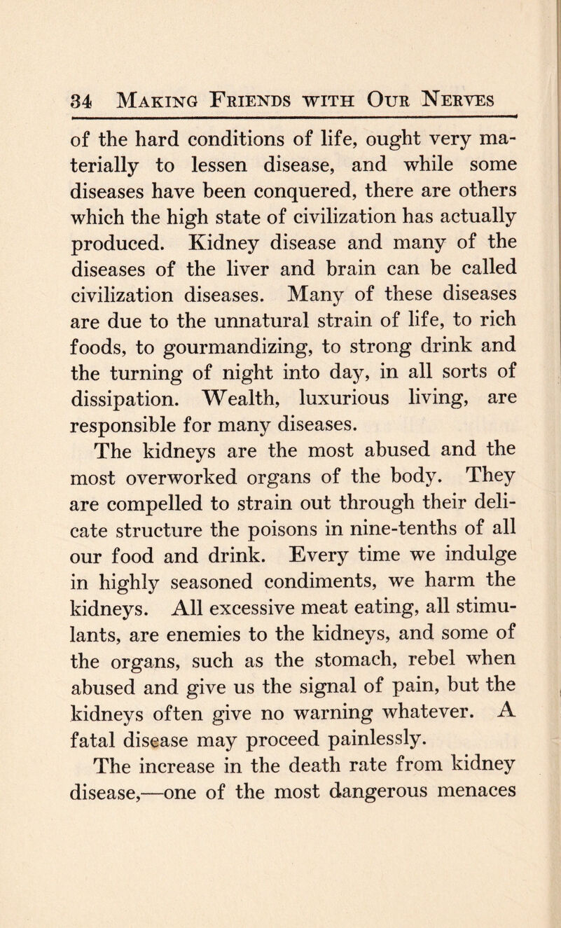 of the hard conditions of life, ought very ma¬ terially to lessen disease, and while some diseases have been conquered, there are others which the high state of civilization has actually produced. Kidney disease and many of the diseases of the liver and brain can be called civilization diseases. Many of these diseases are due to the unnatural strain of life, to rich foods, to gourmandizing, to strong drink and the turning of night into day, in all sorts of dissipation. Wealth, luxurious living, are responsible for many diseases. The kidneys are the most abused and the most overworked organs of the body. They are compelled to strain out through their deli¬ cate structure the poisons in nine-tenths of all our food and drink. Every time we indulge in highly seasoned condiments, we harm the kidneys. All excessive meat eating, all stimu¬ lants, are enemies to the kidneys, and some of the organs, such as the stomach, rebel when abused and give us the signal of pain, but the kidneys often give no warning whatever. A fatal disease may proceed painlessly. The increase in the death rate from kidney disease,—one of the most dangerous menaces