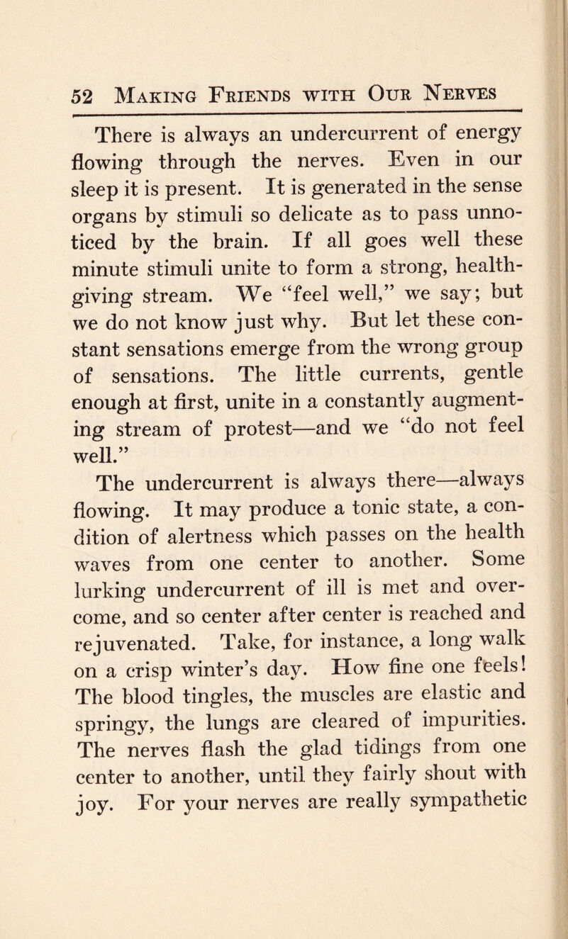 There is always an undercurrent of energy flowing through the nerves. Even in our sleep it is present. It is generated in the sense organs by stimuli so delicate as to pass unno¬ ticed by the brain. If all goes well these minute stimuli unite to form a strong, health¬ giving stream. We “feel well,” we say; but we do not know just why. But let these con¬ stant sensations emerge from the wrong group of sensations. The little currents, gentle enough at first, unite in a constantly augment¬ ing stream of protest—and we “do not feel well.” The undercurrent is always there—always flowing. It may produce a tonic state, a con¬ dition of alertness which passes on the health waves from one center to another. Some lurking undercurrent of ill is met and over¬ come, and so center after center is reached and rejuvenated. Take, for instance, a long walk on a crisp winter’s day. How fine one feels! The blood tingles, the muscles are elastic and springy, the lungs are cleared of impurities. The nerves flash the glad tidings from one center to another, until they fairly shout with joy. For your nerves are really sympathetic