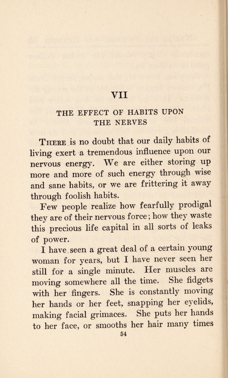 VII THE EFFECT OF HABITS UPON THE NERVES There is no doubt that our daily habits of living exert a tremendous influence upon our nervous energy. We are either storing up more and more of such energy through wise and sane habits, or we are frittering it away through foolish habits. Few people realize how fearfully prodigal they are of their nervous force; how they waste this precious life capital in all sorts of leaks of power. I have seen a great deal of a certain young woman for years, but I have never seen her still for a single minute. Her muscles are moving somewhere all the time. She fidgets with her fingers. She is constantly moving her hands or her feet, snapping her eyelids, making facial grimaces. She puts her hands to her face, or smooths her hair many times