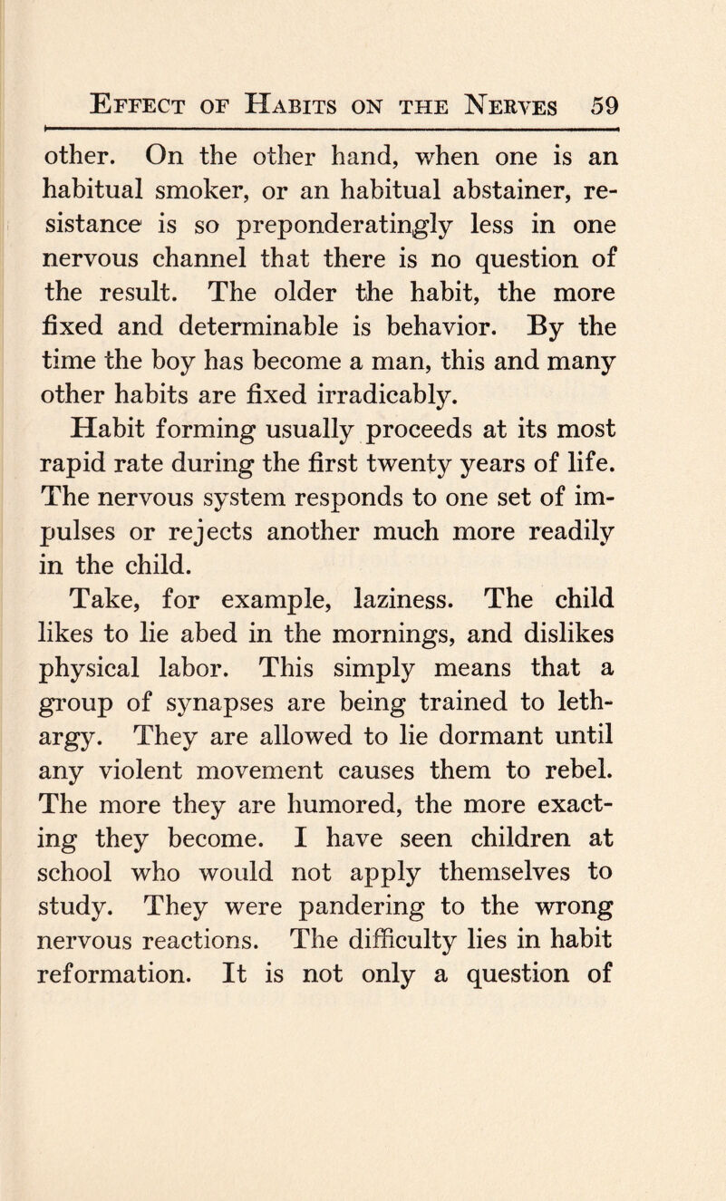 other. On the other hand, when one is an habitual smoker, or an habitual abstainer, re¬ sistance is so preponder atingly less in one nervous channel that there is no question of the result. The older the habit, the more fixed and determinable is behavior. By the time the boy has become a man, this and many other habits are fixed irradicably. Habit forming usually proceeds at its most rapid rate during the first twenty years of life. The nervous system responds to one set of im¬ pulses or rejects another much more readily in the child. Take, for example, laziness. The child likes to lie abed in the mornings, and dislikes physical labor. This simply means that a group of synapses are being trained to leth¬ argy. They are allowed to lie dormant until any violent movement causes them to rebel. The more they are humored, the more exact¬ ing they become. I have seen children at school who would not apply themselves to study. They were pandering to the wrong nervous reactions. The difficulty lies in habit reformation. It is not only a question of