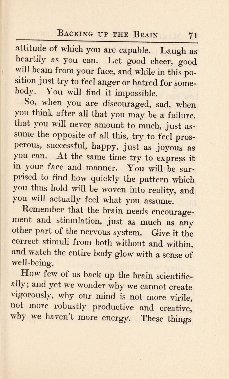 attitude of which you are capable. Laugh as heartily as you can. Let good cheer, good will beam from your face, and while in this po¬ sition just try to feel anger or hatred for some¬ body. You will find it impossible. So, when you are discouraged, sad, when you think after all that you may be a failure, that you will never amount to much, just as¬ sume the opposite of all this, try to feel pros¬ perous, successful, happy, just as joyous as you can. At the same time try to express it in your face and manner. You will be sur¬ prised to find how quickly the pattern which you thus hold will be woven into reality, and you will actually feel what you assume. Remember that the brain needs encourage¬ ment and stimulation, just as much as any other part of the nervous system. Give it the correct stimuli from both without and within, and watch the entire body glow with a sense of well-being. How few of us back up the brain scientific¬ ally ; and yet we wonder why we cannot create vigorously, why our mind is not more virile, not more robustly productive and creative, why we haven’t more energy. These things