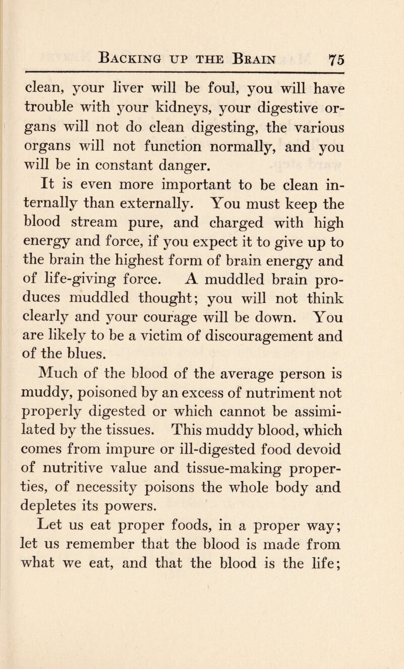 clean, your liver will be foul, you will have trouble with your kidneys, your digestive or¬ gans will not do clean digesting, the various organs will not function normally, and you will be in constant danger. It is even more important to be clean in¬ ternally than externally. You must keep the blood stream pure, and charged with high energy and force, if you expect it to give up to the brain the highest form of brain energy and of life-giving force. A muddled brain pro¬ duces muddled thought; you will not think clearly and your courage will be down. You are likely to be a victim of discouragement and of the blues. Much of the blood of the average person is muddy, poisoned by an excess of nutriment not properly digested or which cannot be assimi¬ lated by the tissues. This muddy blood, which comes from impure or ill-digested food devoid of nutritive value and tissue-making proper¬ ties, of necessity poisons the whole body and depletes its powers. Let us eat proper foods, in a proper way; let us remember that the blood is made from what we eat, and that the blood is the life;